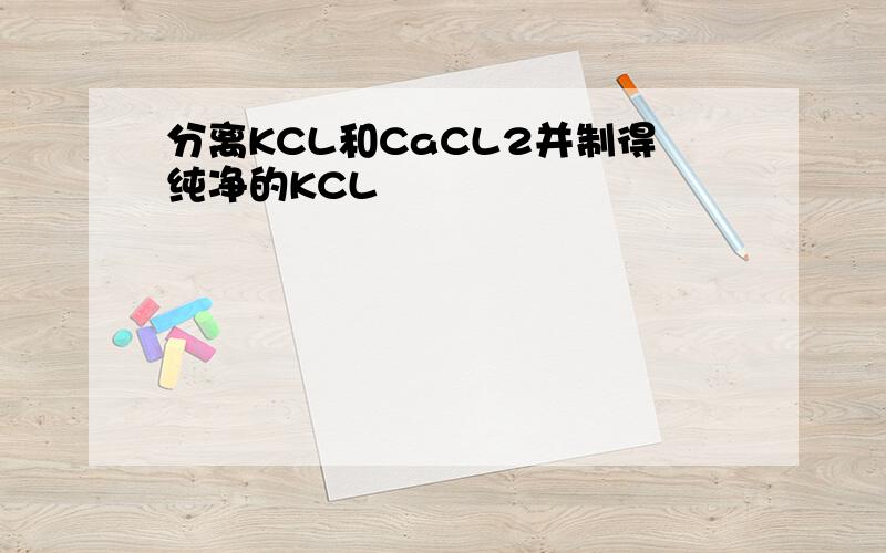 分离KCL和CaCL2并制得纯净的KCL