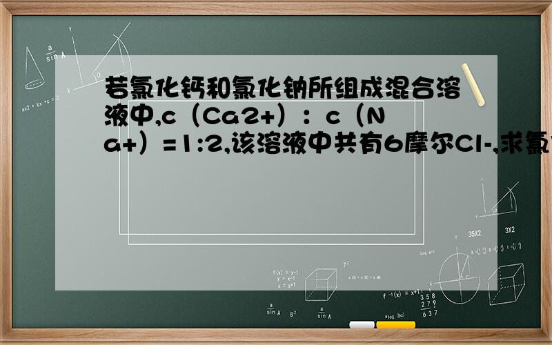 若氯化钙和氯化钠所组成混合溶液中,c（Ca2+）：c（Na+）=1:2,该溶液中共有6摩尔Cl-,求氯化钠物质的量