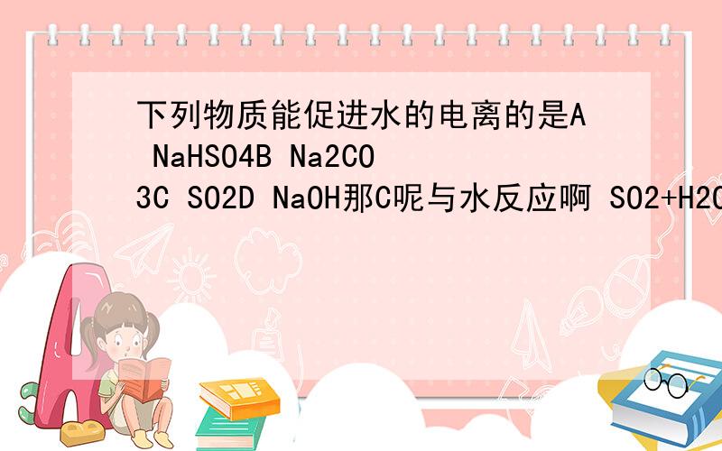 下列物质能促进水的电离的是A NaHSO4B Na2CO3C SO2D NaOH那C呢与水反应啊 SO2+H2O=H2SO3