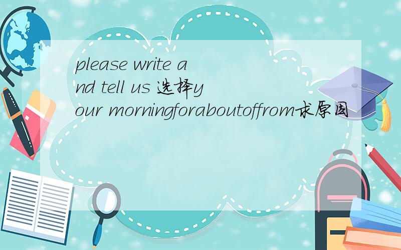 please write and tell us 选择your morningforaboutoffrom求原因