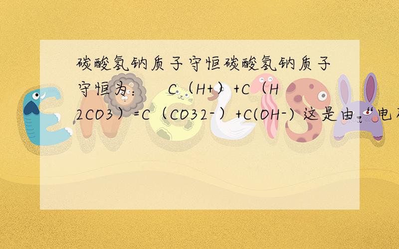 碳酸氢钠质子守恒碳酸氢钠质子守恒为：　C（H+）+C（H2CO3）=C（CO32-）+C(OH-) 这是由“电荷守恒-物料守恒=质子守恒”得到的.可是根据水中c（H+）=c（OH-）来看的话,怎么会跑出来CO3-呢?OH-和CO3-