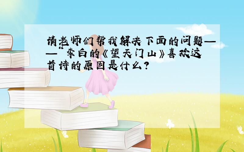 请老师们帮我解决下面的问题——“李白的《望天门山》喜欢这首诗的原因是什么?