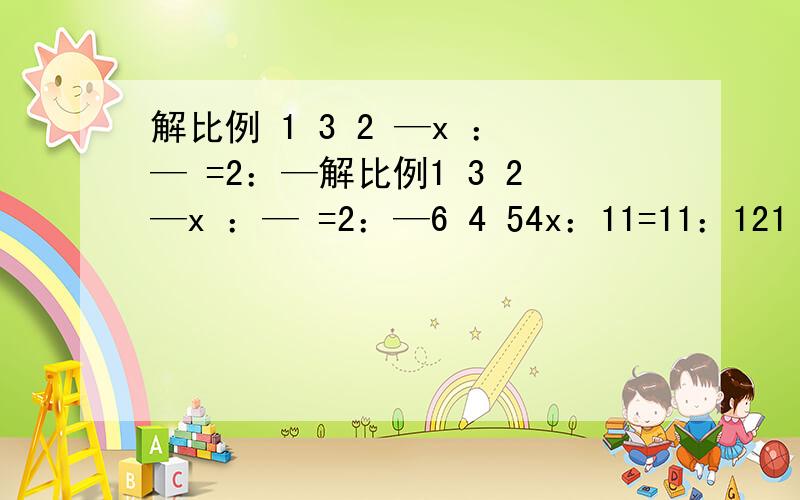 解比例 1 3 2 —x ：— =2：—解比例1 3 2—x ：— =2：—6 4 54x：11=11：121