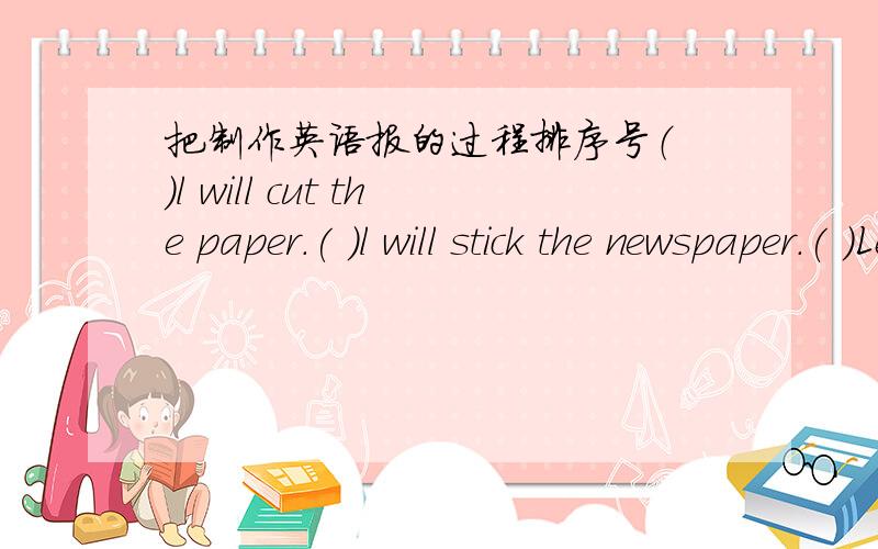 把制作英语报的过程排序号（ ）l will cut the paper.( )l will stick the newspaper.( )Let's make an english newspaper.( )l'll write reports.( )l'll draw pictures.( )our english newspaper is fantastic.