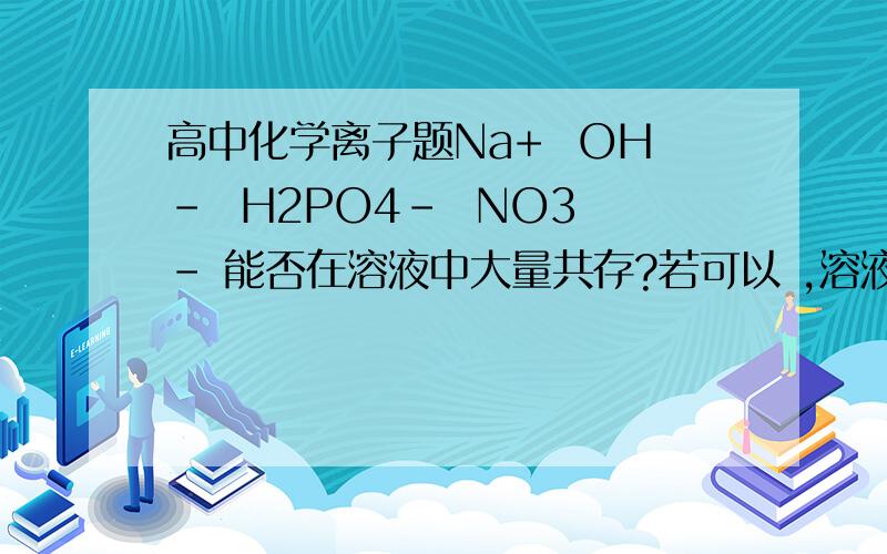 高中化学离子题Na+  OH-  H2PO4-  NO3- 能否在溶液中大量共存?若可以 ,溶液呈什么性