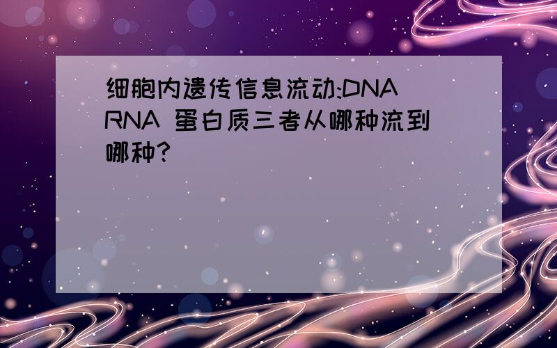 细胞内遗传信息流动:DNA RNA 蛋白质三者从哪种流到哪种?