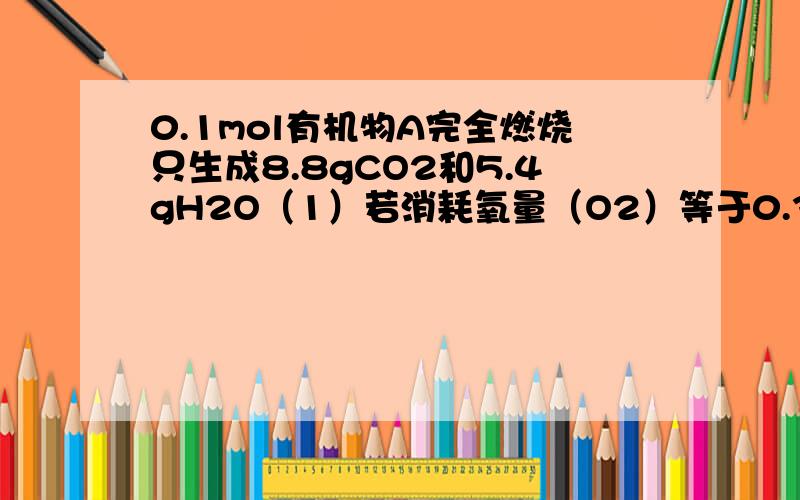 0.1mol有机物A完全燃烧只生成8.8gCO2和5.4gH2O（1）若消耗氧量（O2）等于0.35mol时,A的结构简式（2）若耗氧（O2）小于0.35mol时,A可能的结构简式（3）0.1molA完全燃烧,耗氧量（O2）有无可能大于0.35mol?