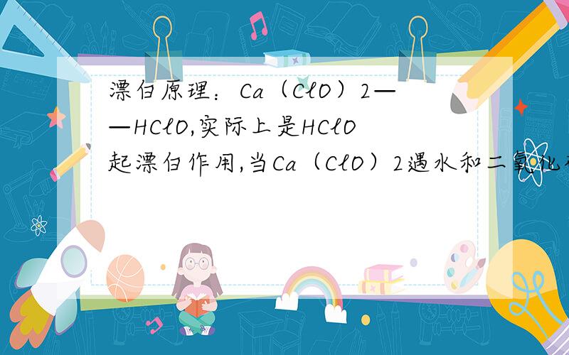 漂白原理：Ca（ClO）2——HClO,实际上是HClO起漂白作用,当Ca（ClO）2遇水和二氧化碳时,会产生HClO,那么为什么漂白粉还要密封包装,避光,隔热存放,它直接与空气接触反而能产生HCIO漂白作用更好.