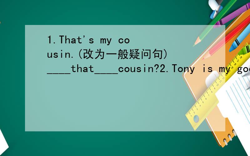 1.That's my cousin.(改为一般疑问句)____that____cousin?2.Tony is my good friend.(改为同义句)Tony____ ____are good friends.3.Those are CDs.(改为单数句)____ ____CD.4.Is this your friend?(做否定回答)No,____ ____.5.That jacket is blu