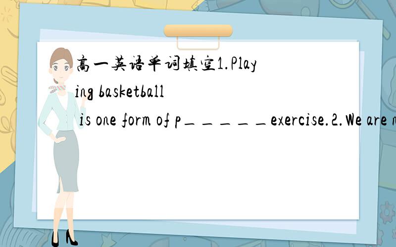 高一英语单词填空1.Playing basketball is one form of p_____exercise.2.We are now going to i______ the Minister of Education.3.What he sadi doesn't r______to his action.4.It's an a_____ if you know how to pe.5.You should c____ the exact moneny