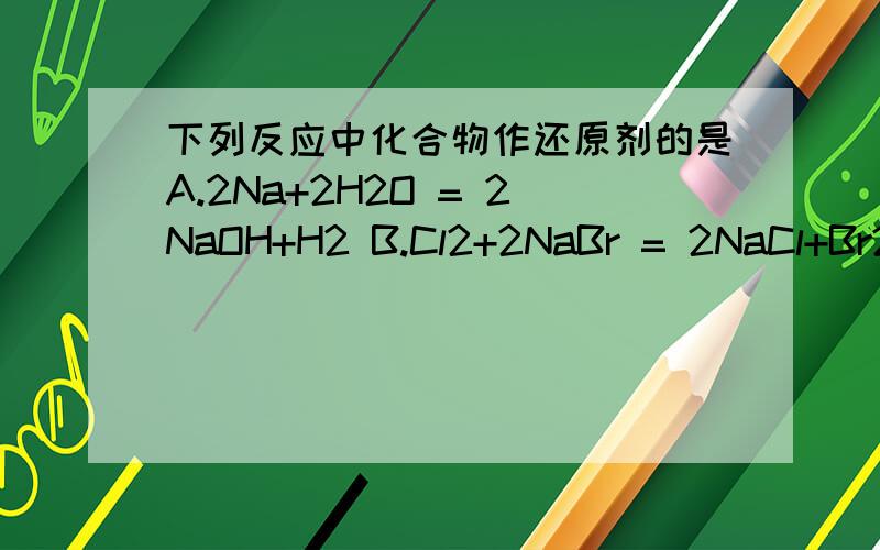 下列反应中化合物作还原剂的是A.2Na+2H2O = 2NaOH+H2 B.Cl2+2NaBr = 2NaCl+Br2C.SiCl4 +2H2 = Si + 4HCl D.C+H2O = CO+H2为什么选B?