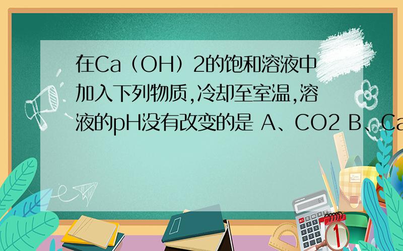 在Ca（OH）2的饱和溶液中加入下列物质,冷却至室温,溶液的pH没有改变的是 A、CO2 B、CaO C、Cu在Ca（OH）2的饱和溶液中加入下列物质,冷却至室温,溶液的pH没有改变的是（　　）A、CO2 B、CaO C、Cu