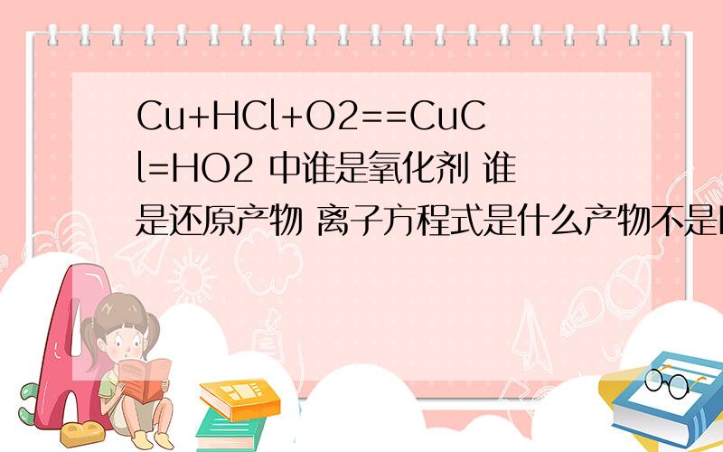 Cu+HCl+O2==CuCl=HO2 中谁是氧化剂 谁是还原产物 离子方程式是什么产物不是H2O 是HO2 （超氧酸）