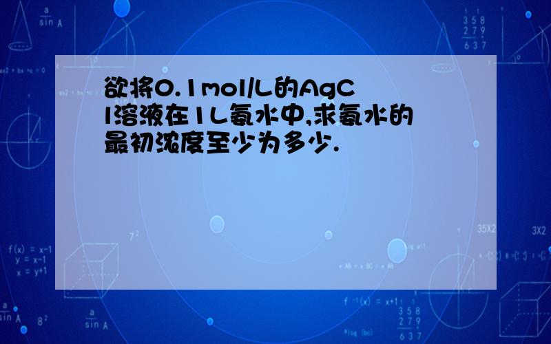 欲将0.1mol/L的AgCl溶液在1L氨水中,求氨水的最初浓度至少为多少.