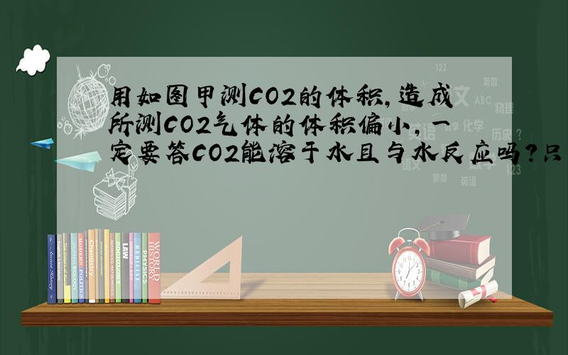 用如图甲测CO2的体积,造成所测CO2气体的体积偏小,一定要答CO2能溶于水且与水反应吗?只答CO2能溶于水可