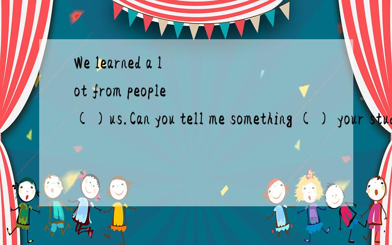 We learned a lot from people()us.Can you tell me something () your study?I learned a lot () TV programmes.My new classmates are good () me.We can study English () pairs.