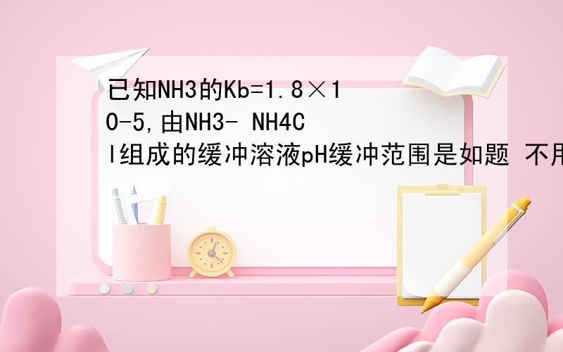 已知NH3的Kb=1.8×10-5,由NH3- NH4Cl组成的缓冲溶液pH缓冲范围是如题 不用总值给个答案.