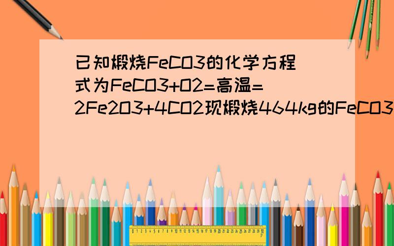 已知煅烧FeCO3的化学方程式为FeCO3+O2=高温=2Fe2O3+4CO2现煅烧464kg的FeCO3 得到316.8kg产品,若杂质只有FeO,则FeCO3的质量为?FeCO3 116g/mol Fe2O3 160g/mol FeO 72g/molFeCO3+O2=高温=2Fe2O3+4CO2FeCO3=FeO+CO2假设产物全为Fe2