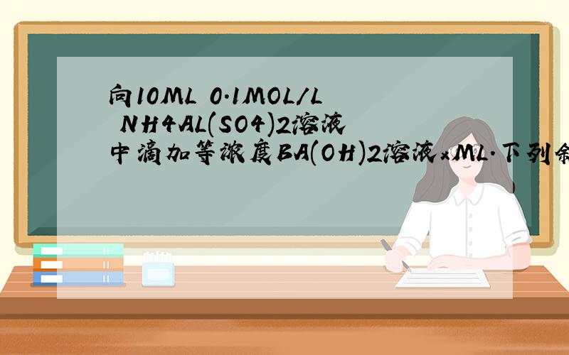 向10ML 0.1MOL/L NH4AL(SO4)2溶液中滴加等浓度BA(OH)2溶液xML.下列叙述正确的是A,x=10时,溶液中有NH4+ ,AL3+,SO42-,且C(NH4+)>C(AL3+)B,x=10时,溶液中有NH4+ ,ALO2-,SO42-,且C(NH4+)>C(SO42-)C,x=30时,溶液中有BA2+,ALO2-,OH-,且C