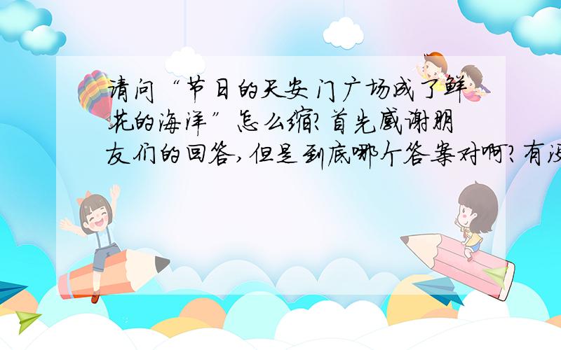 请问“节日的天安门广场成了鲜花的海洋”怎么缩?首先感谢朋友们的回答,但是到底哪个答案对啊?有没有中学语文教师啊?