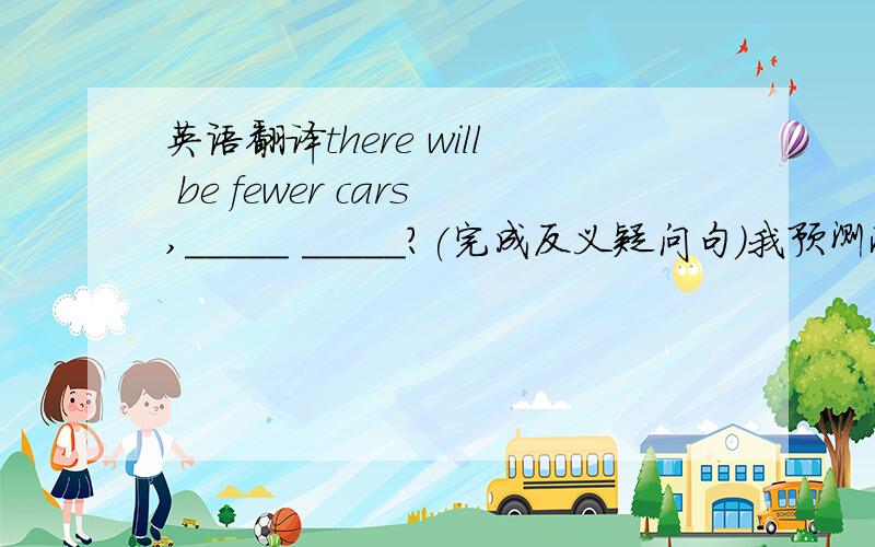 英语翻译there will be fewer cars,_____ _____?(完成反义疑问句）我预测将来会有更少的空闲时间,更多的小汽车.I predict that there will be_________.
