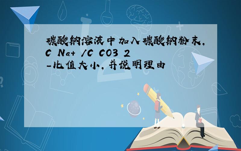 碳酸钠溶液中加入碳酸钠粉末,C Na+ /C CO3 2-比值大小,并说明理由