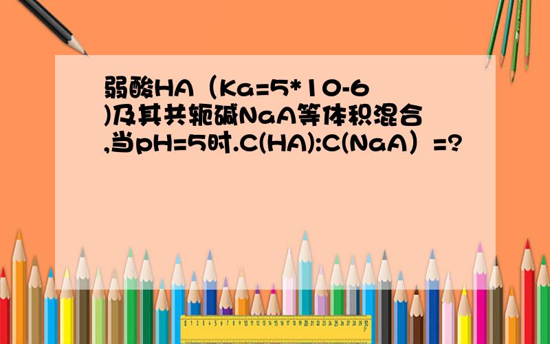 弱酸HA（Ka=5*10-6)及其共轭碱NaA等体积混合,当pH=5时.C(HA):C(NaA）=?
