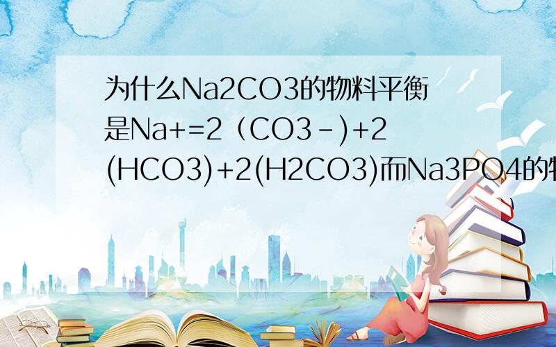 为什么Na2CO3的物料平衡是Na+=2（CO3-)+2(HCO3)+2(H2CO3)而Na3PO4的物料守恒式是C(Na+）=3c（PO4)+c（HPO4)+C(H2PO4)详细过程