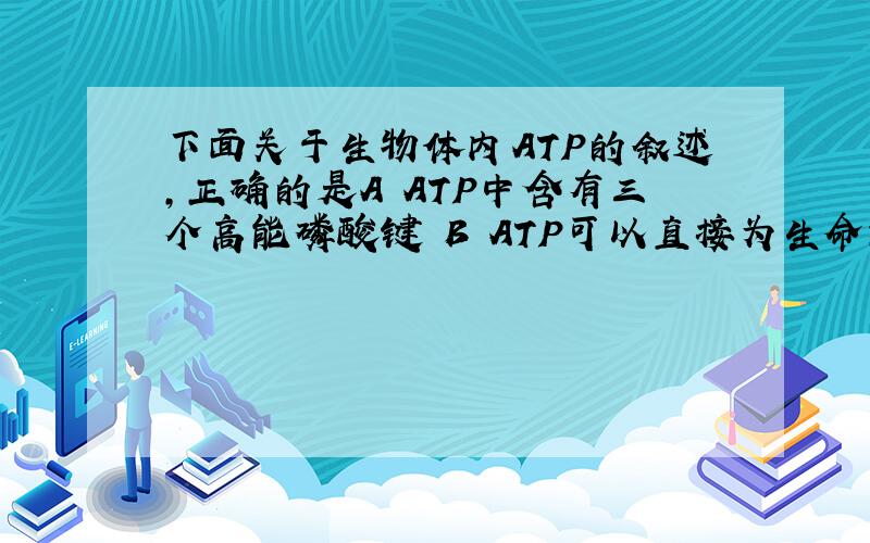 下面关于生物体内ATP的叙述,正确的是A ATP中含有三个高能磷酸键 B ATP可以直接为生命活动提供能量C ATP的化学能很稳定 D ATP在细胞中含量很多