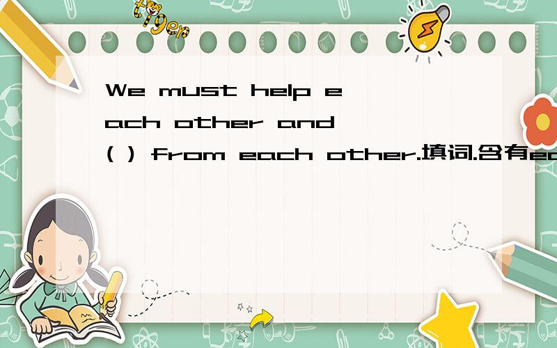 We must help each other and ( ) from each other.填词.含有earn四个字母