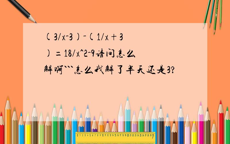 (3/x-3)-(1/x+3)=18/x^2-9请问怎么解啊```怎么我解了半天还是3?