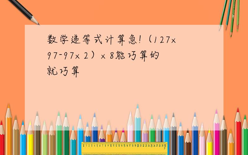 数学递等式计算急!（127×97-97×2）×8能巧算的就巧算