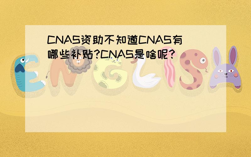 CNAS资助不知道CNAS有哪些补贴?CNAS是啥呢?