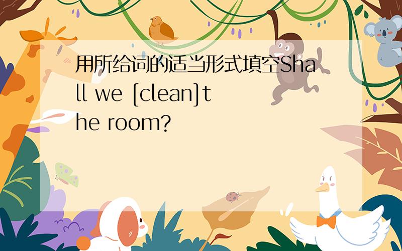 用所给词的适当形式填空Shall we [clean]the room?