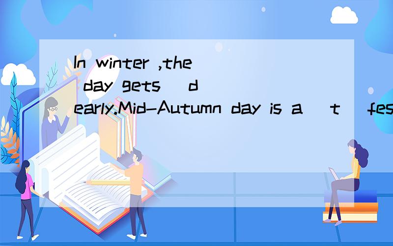 In winter ,the day gets (d )early.Mid-Autumn day is a (t )festival in China.