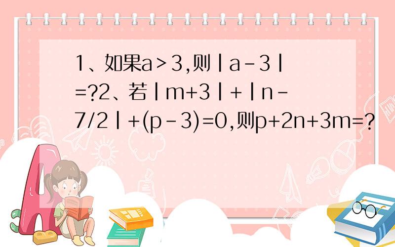 1、如果a＞3,则｜a-3｜=?2、若｜m+3｜+｜n-7/2｜+(p-3)=0,则p+2n+3m=?