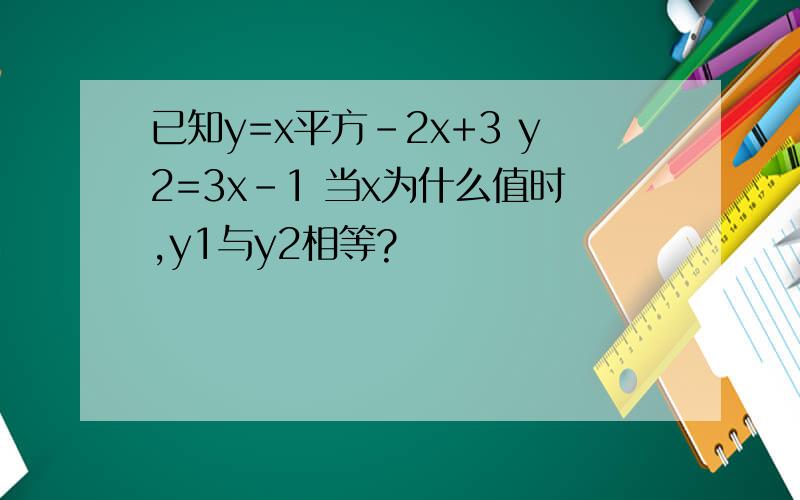 已知y=x平方-2x+3 y2=3x-1 当x为什么值时,y1与y2相等?