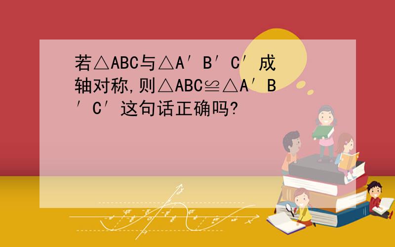 若△ABC与△A′B′C′成轴对称,则△ABC≌△A′B′C′这句话正确吗?
