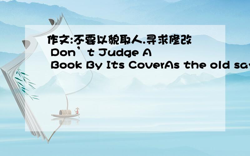 作文:不要以貌取人.寻求修改 Don’t Judge A Book By Its CoverAs the old saying goes,”Don’t judge a book by its cover”,I should bear it in mind forever.Xiao Li was a newcomer in my class.He was only about one point three metres high.I
