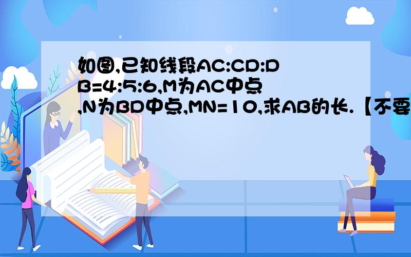 如图,已知线段AC:CD:DB=4:5:6,M为AC中点,N为BD中点,MN=10,求AB的长.【不要设x的,我是初一的,正在学直线、射线、线段】