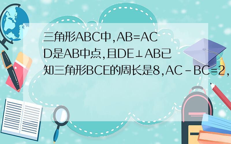 三角形ABC中,AB=AC D是AB中点,且DE⊥AB已知三角形BCE的周长是8,AC-BC=2,求AB的长