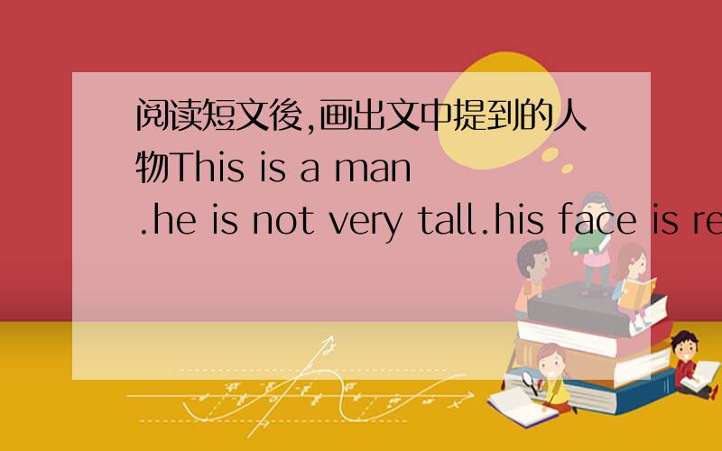 阅读短文後,画出文中提到的人物This is a man.he is not very tall.his face is red.he has a very big nose he has long hair and two big eyes.his hair is brown.his arms are short and his hands are big.his legs are long.