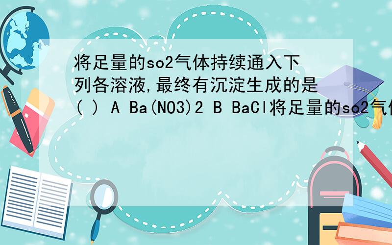 将足量的so2气体持续通入下列各溶液,最终有沉淀生成的是( ) A Ba(NO3)2 B BaCl将足量的so2气体持续通入下列各溶液,最终有沉淀生成的是( ) A Ba(NO3)2 B BaCl2 C Ba(OH)2 D NaHCO3