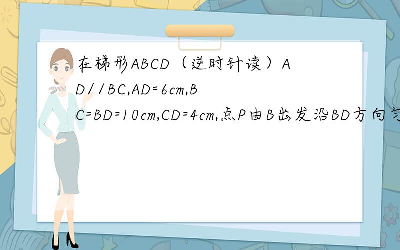 在梯形ABCD（逆时针读）AD//BC,AD=6cm,BC=BD=10cm,CD=4cm,点P由B出发沿BD方向匀速运动,速度为1cm/s;同时线段EF由DC出发沿DA方向匀速运动,速度为1cm/s,交BD于Q,连接PE,若运动设时间为t（0