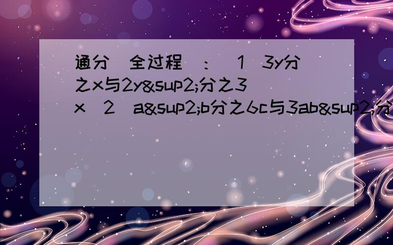 通分（全过程）：（1）3y分之x与2y²分之3x（2）a²b分之6c与3ab²分之c（3）2x+2y分之x+y与（x+y）²分之xy（4）4m²-9分之2mn与2m+3分之2m-3急!