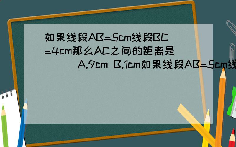 如果线段AB=5cm线段BC=4cm那么AC之间的距离是( ) A.9cm B.1cm如果线段AB=5cm线段BC=4cm那么AC之间的距离是(   )  A.9cm   B.1cm   C.1cm或9cm   D.以上答案都不对