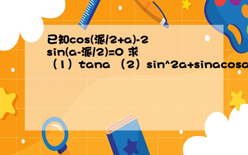 已知cos(派/2+a)-2sin(a-派/2)=0 求（1）tana （2）sin^2a+sinacosa-2cos^2a的值