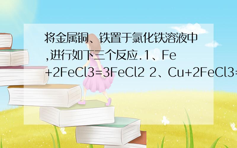 将金属铜、铁置于氯化铁溶液中,进行如下三个反应.1、Fe+2FeCl3=3FeCl2 2、Cu+2FeCl3=2FeCl2+CuCl2 3、Fe+CuCl2=FeCl2+Cu但是我想,Fe与FeCl3先反应,若铁过量则FeCl3完全反应,那么反应2、3不会进行.若FeCl3过量,