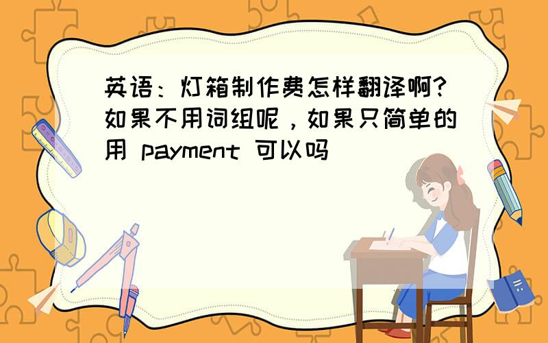 英语：灯箱制作费怎样翻译啊?如果不用词组呢，如果只简单的用 payment 可以吗