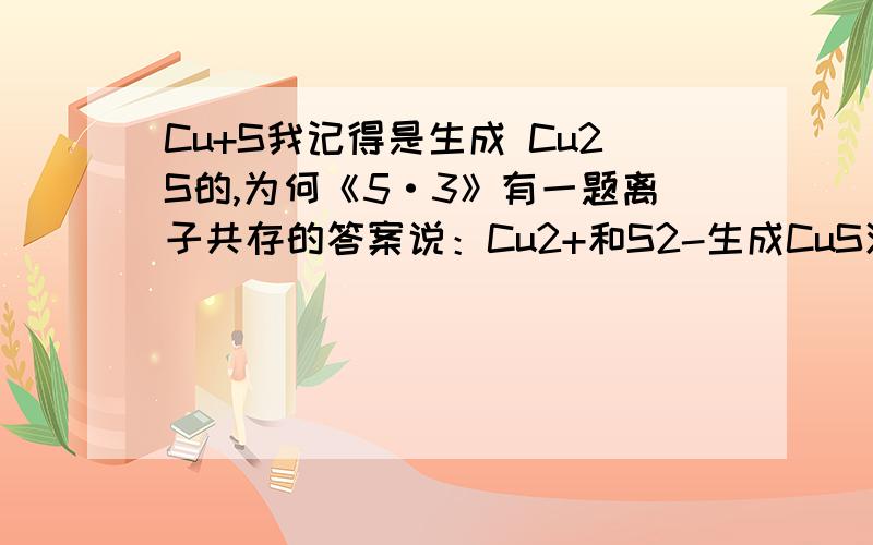 Cu+S我记得是生成 Cu2S的,为何《5·3》有一题离子共存的答案说：Cu2+和S2-生成CuS沉淀?有没有这样的反应发生啊!